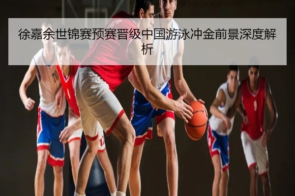 徐嘉余世锦赛预赛晋级中国游泳冲金前景深度解析