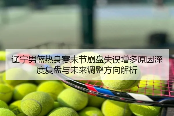 辽宁男篮热身赛末节崩盘失误增多原因深度复盘与未来调整方向解析