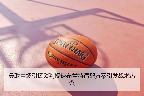 曼联中场引援谈判提速布兰特适配方案引发战术热议